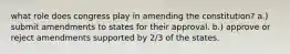 what role does congress play in amending the constitution? a.) submit amendments to states for their approval. b.) approve or reject amendments supported by 2/3 of the states.