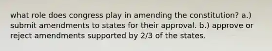 what role does congress play in amending the constitution? a.) submit amendments to states for their approval. b.) approve or reject amendments supported by 2/3 of the states.