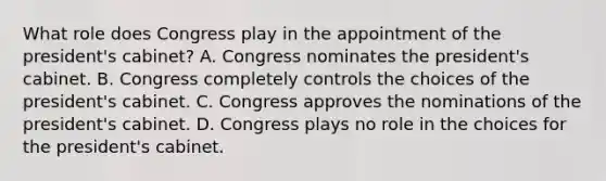 What role does Congress play in the appointment of the president's cabinet? A. Congress nominates the president's cabinet. B. Congress completely controls the choices of the president's cabinet. C. Congress approves the nominations of the president's cabinet. D. Congress plays no role in the choices for the president's cabinet.