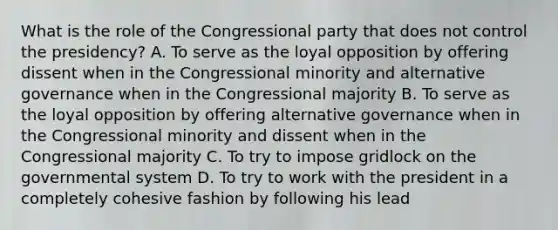 What is the role of the Congressional party that does not control the presidency? A. To serve as the loyal opposition by offering dissent when in the Congressional minority and alternative governance when in the Congressional majority B. To serve as the loyal opposition by offering alternative governance when in the Congressional minority and dissent when in the Congressional majority C. To try to impose gridlock on the governmental system D. To try to work with the president in a completely cohesive fashion by following his lead