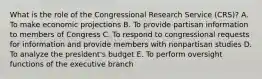 What is the role of the Congressional Research Service (CRS)? A. To make economic projections B. To provide partisan information to members of Congress C. To respond to congressional requests for information and provide members with nonpartisan studies D. To analyze the president's budget E. To perform oversight functions of the executive branch