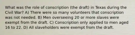 What was the role of conscription (the draft) in Texas during the Civil War? A) There were so many volunteers that conscription was not needed. B) Men overseeing 20 or more slaves were exempt from the draft. C) Conscription only applied to men aged 16 to 22. D) All slaveholders were exempt from the draft.