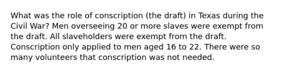 What was the role of conscription (the draft) in Texas during the Civil War? Men overseeing 20 or more slaves were exempt from the draft. All slaveholders were exempt from the draft. Conscription only applied to men aged 16 to 22. There were so many volunteers that conscription was not needed.