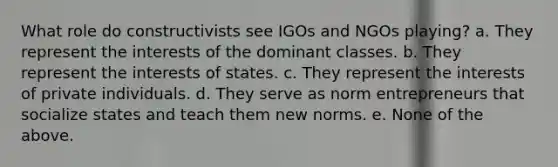 What role do constructivists see IGOs and NGOs playing? a. They represent the interests of the dominant classes. b. They represent the interests of states. c. They represent the interests of private individuals. d. They serve as norm entrepreneurs that socialize states and teach them new norms. e. None of the above.