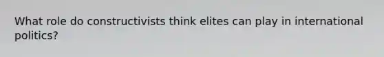 What role do constructivists think elites can play in international politics?