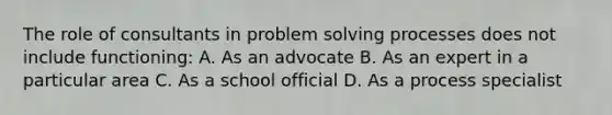 The role of consultants in problem solving processes does not include functioning: A. As an advocate B. As an expert in a particular area C. As a school official D. As a process specialist