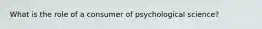 What is the role of a consumer of psychological science?