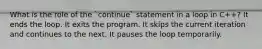 What is the role of the `continue` statement in a loop in C++? It ends the loop. It exits the program. It skips the current iteration and continues to the next. It pauses the loop temporarily.