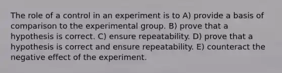 The role of a control in an experiment is to A) provide a basis of comparison to the experimental group. B) prove that a hypothesis is correct. C) ensure repeatability. D) prove that a hypothesis is correct and ensure repeatability. E) counteract the negative effect of the experiment.