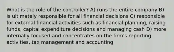 What is the role of the controller? A) runs the entire company B) is ultimately responsible for all financial decisions C) responsible for external financial activities such as financial planning, raising funds, capital expenditure decisions and managing cash D) more internally focused and concentrates on the firm's reporting activities, tax management and accounting