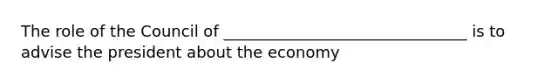 The role of the Council of _______________________________ is to advise the president about the economy