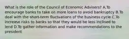 What is the role of the Council of Economic Advisers? A.To encourage banks to take on more loans to avoid bankruptcy B.To deal with the short-term fluctuations of the business cycle C.To increase risks to banks so that they would be less inclined to lend D.To gather information and make recommendations to the president