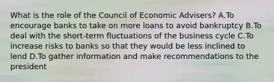 What is the role of the Council of Economic Advisers? A.To encourage banks to take on more loans to avoid bankruptcy B.To deal with the short-term fluctuations of the business cycle C.To increase risks to banks so that they would be less inclined to lend D.To gather information and make recommendations to the president