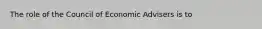 The role of the Council of Economic Advisers is to​