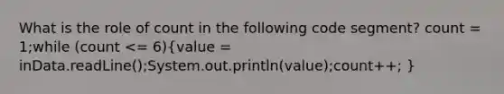 What is the role of count in the following code segment? count = 1;while (count <= 6)(value = inData.readLine();System.out.println(value);count++; )