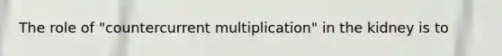 The role of "countercurrent multiplication" in the kidney is to