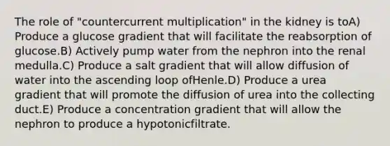 The role of "countercurrent multiplication" in the kidney is toA) Produce a glucose gradient that will facilitate the reabsorption of glucose.B) Actively pump water from the nephron into the renal medulla.C) Produce a salt gradient that will allow diffusion of water into the ascending loop ofHenle.D) Produce a urea gradient that will promote the diffusion of urea into the collecting duct.E) Produce a concentration gradient that will allow the nephron to produce a hypotonicfiltrate.