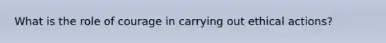 What is the role of courage in carrying out ethical actions?