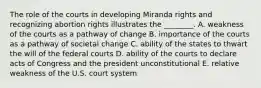 The role of the courts in developing Miranda rights and recognizing abortion rights illustrates the ________. A. weakness of the courts as a pathway of change B. importance of the courts as a pathway of societal change C. ability of the states to thwart the will of the federal courts D. ability of the courts to declare acts of Congress and the president unconstitutional E. relative weakness of the U.S. court system