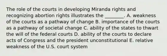 The role of the courts in developing Miranda rights and recognizing abortion rights illustrates the ________. A. weakness of the courts as a pathway of change B. importance of the courts as a pathway of societal change C. ability of the states to thwart the will of the federal courts D. ability of the courts to declare acts of Congress and the president unconstitutional E. relative weakness of the U.S. court system