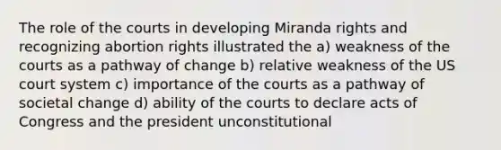 The role of the courts in developing Miranda rights and recognizing abortion rights illustrated the a) weakness of the courts as a pathway of change b) relative weakness of the US court system c) importance of the courts as a pathway of societal change d) ability of the courts to declare acts of Congress and the president unconstitutional