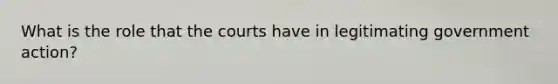 What is the role that the courts have in legitimating government action?