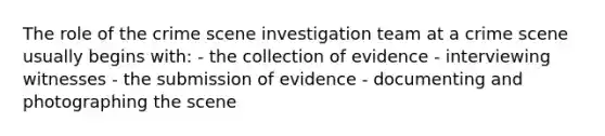 The role of the crime scene investigation team at a crime scene usually begins with: - the collection of evidence - interviewing witnesses - the submission of evidence - documenting and photographing the scene