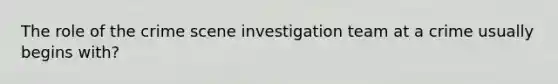 The role of the crime scene investigation team at a crime usually begins with?