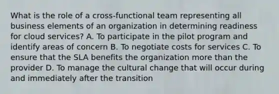 What is the role of a cross-functional team representing all business elements of an organization in determining readiness for cloud services? A. To participate in the pilot program and identify areas of concern B. To negotiate costs for services C. To ensure that the SLA benefits the organization more than the provider D. To manage the cultural change that will occur during and immediately after the transition