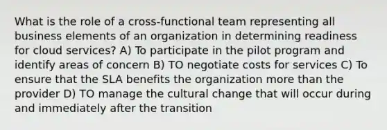 What is the role of a cross-functional team representing all business elements of an organization in determining readiness for cloud services? A) To participate in the pilot program and identify areas of concern B) TO negotiate costs for services C) To ensure that the SLA benefits the organization more than the provider D) TO manage the cultural change that will occur during and immediately after the transition