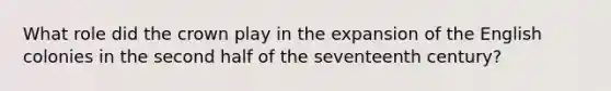 What role did the crown play in the expansion of the English colonies in the second half of the seventeenth century?