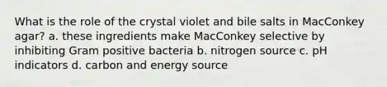 What is the role of the crystal violet and bile salts in MacConkey agar? a. these ingredients make MacConkey selective by inhibiting Gram positive bacteria b. nitrogen source c. pH indicators d. carbon and energy source