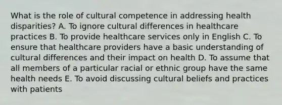 What is the role of cultural competence in addressing health disparities? A. To ignore cultural differences in healthcare practices B. To provide healthcare services only in English C. To ensure that healthcare providers have a basic understanding of cultural differences and their impact on health D. To assume that all members of a particular racial or ethnic group have the same health needs E. To avoid discussing cultural beliefs and practices with patients