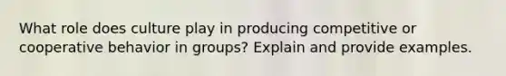 ​What role does culture play in producing competitive or cooperative behavior in groups? Explain and ​provide examples.