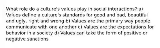 What role do a culture's values play in social interactions? a) Values define a culture's standards for good and bad, beautiful and ugly, right and wrong b) Values are the primary way people communicate with one another c) Values are the expectations for behavior in a society d) Values can take the form of positive or negative sanctions