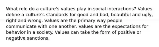 What role do a culture's values play in social interactions? Values define a culture's standards for good and bad, beautiful and ugly, right and wrong. Values are the primary way people communicate with one another. Values are the expectations for behavior in a society. Values can take the form of positive or negative sanctions.