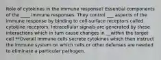 Role of cytokines in the immune response? Essential components of the ____ immune responses. They control ___ aspects of the immune response by binding to cell-surface receptors called cytokine receptors. Intracellular signals are generated by these interactions which in turn cause changes in __within the target cell **Overall immune cells secrete cytokines which then instruct the immune system on which cells or other defenses are needed to eliminate a particular pathogen.