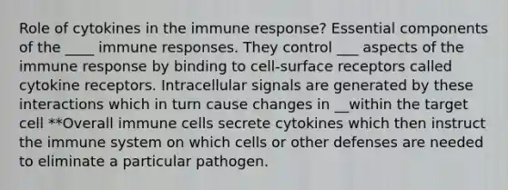 Role of cytokines in the immune response? Essential components of the ____ immune responses. They control ___ aspects of the immune response by binding to cell-surface receptors called cytokine receptors. Intracellular signals are generated by these interactions which in turn cause changes in __within the target cell **Overall immune cells secrete cytokines which then instruct the immune system on which cells or other defenses are needed to eliminate a particular pathogen.