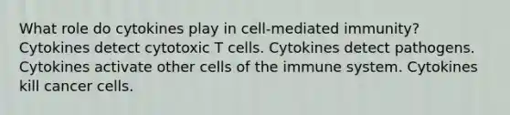 What role do cytokines play in cell-mediated immunity? Cytokines detect cytotoxic T cells. Cytokines detect pathogens. Cytokines activate other cells of the immune system. Cytokines kill cancer cells.