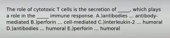 The role of cytotoxic T cells is the secretion of _____, which plays a role in the _____ immune response. A.)antibodies ... antibody-mediated B.)perforin ... cell-mediated C.)interleukin-2 ... humoral D.)antibodies ... humoral E.)perforin ... humoral