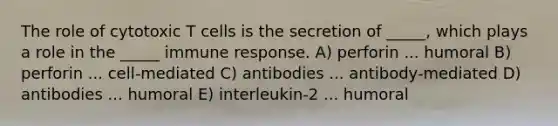 The role of cytotoxic T cells is the secretion of _____, which plays a role in the _____ immune response. A) perforin ... humoral B) perforin ... cell-mediated C) antibodies ... antibody-mediated D) antibodies ... humoral E) interleukin-2 ... humoral