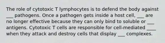 The role of cytotoxic T lymphocytes is to defend the body against ___ pathogens. Once a pathogen gets inside a host cell, ___ are no longer effective because they can only bind to soluble or ___ antigens. Cytotoxic T cells are responsible for cell-mediated ____ when they attack and destroy cells that display ___ complexes.