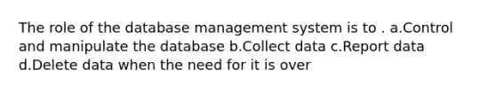 The role of the database management system is to . a.Control and manipulate the database b.Collect data c.Report data d.Delete data when the need for it is over