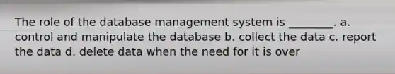 The role of the database management system is ________. a. control and manipulate the database b. collect the data c. report the data d. delete data when the need for it is over