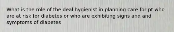 What is the role of the deal hygienist in planning care for pt who are at risk for diabetes or who are exhibiting signs and and symptoms of diabetes