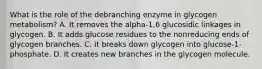 What is the role of the debranching enzyme in glycogen metabolism? A. It removes the alpha-1,6 glucosidic linkages in glycogen. B. It adds glucose residues to the nonreducing ends of glycogen branches. C. It breaks down glycogen into glucose-1-phosphate. D. It creates new branches in the glycogen molecule.