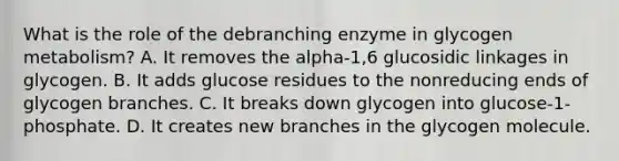 What is the role of the debranching enzyme in glycogen metabolism? A. It removes the alpha-1,6 glucosidic linkages in glycogen. B. It adds glucose residues to the nonreducing ends of glycogen branches. C. It breaks down glycogen into glucose-1-phosphate. D. It creates new branches in the glycogen molecule.