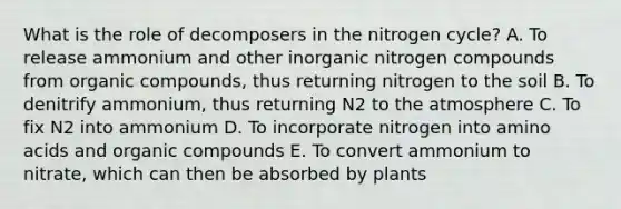 What is the role of decomposers in <a href='https://www.questionai.com/knowledge/kbs8ipDdy2-the-nitrogen-cycle' class='anchor-knowledge'>the nitrogen cycle</a>? A. To release ammonium and other inorganic nitrogen compounds from <a href='https://www.questionai.com/knowledge/kSg4ucUAKW-organic-compounds' class='anchor-knowledge'>organic compounds</a>, thus returning nitrogen to the soil B. To denitrify ammonium, thus returning N2 to the atmosphere C. To fix N2 into ammonium D. To incorporate nitrogen into <a href='https://www.questionai.com/knowledge/k9gb720LCl-amino-acids' class='anchor-knowledge'>amino acids</a> and organic compounds E. To convert ammonium to nitrate, which can then be absorbed by plants