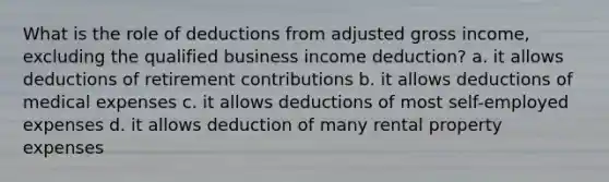 What is the role of deductions from adjusted gross income, excluding the qualified business income deduction? a. it allows deductions of retirement contributions b. it allows deductions of medical expenses c. it allows deductions of most self-employed expenses d. it allows deduction of many rental property expenses