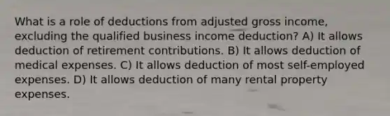 What is a role of deductions from adjusted gross income, excluding the qualified business income deduction? A) It allows deduction of retirement contributions. B) It allows deduction of medical expenses. C) It allows deduction of most self-employed expenses. D) It allows deduction of many rental property expenses.